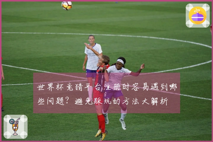 世界杯竞猜平台注册时容易遇到哪些问题？避免踩坑的方法大解析